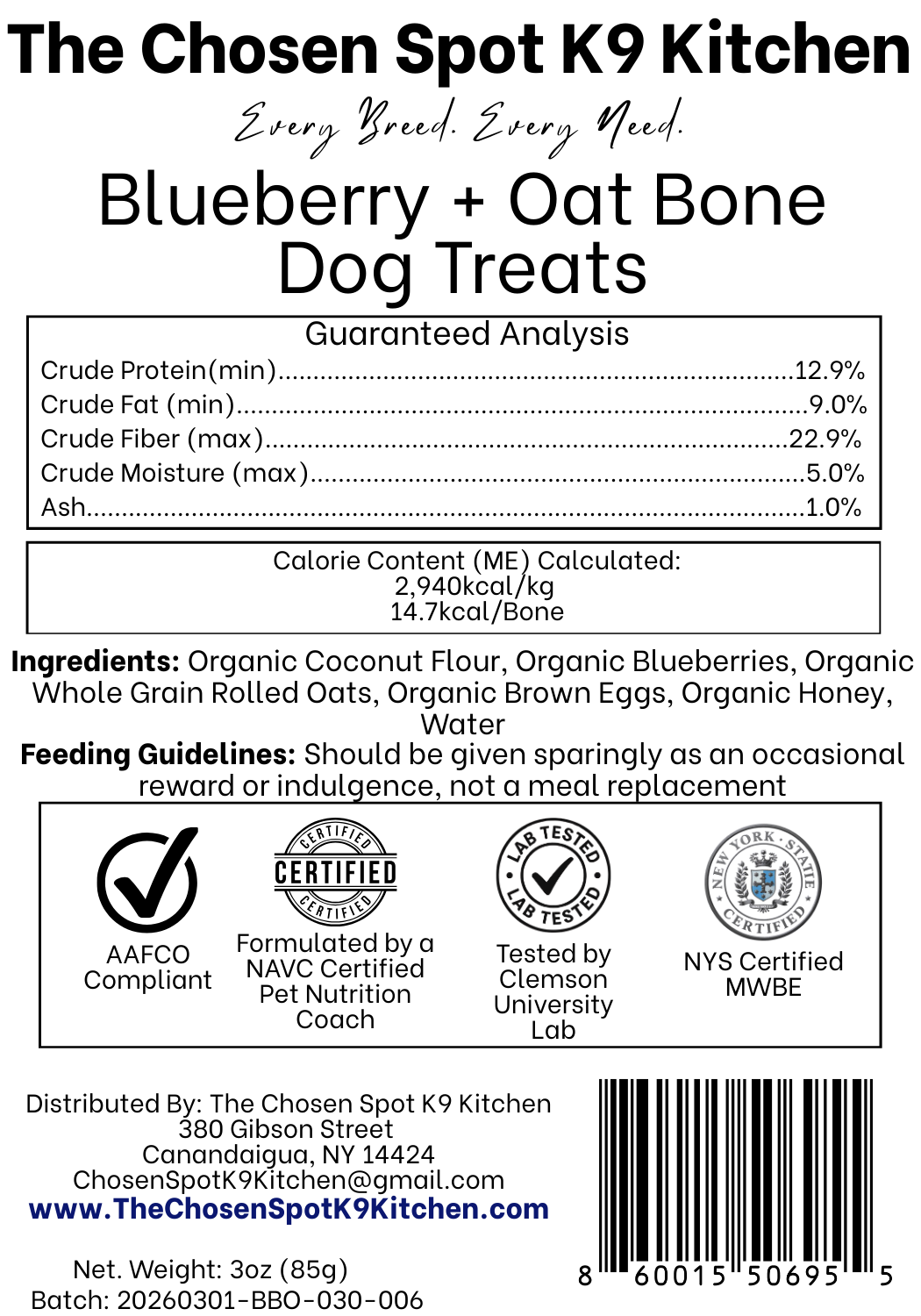 Guaranteed Analysis, Ingredients and Calorie Content (ME) Calculated of Blueberry + Oat Bone Dog Treats Handmade Organic Dog Treats from The Chosen Spot K9 Kitchen in Canandaigua, NY. Along with AAFCO Compliance, NAVC Pet Nutrition Coach Ceertification, Third-party (Clemon University) Lab Tested, and NYS Certified MWBE. Distributed By: The Chosen Spot K9 Kitchen
380 Gibsson Street
Cananadaigua, NY 14424
ChosenSpotK9Kitchen@gmail.com
www.TheChosenSpotK9Kitchen.com
Net Weight: 3oz (85g)
Batch & UPC Barcode