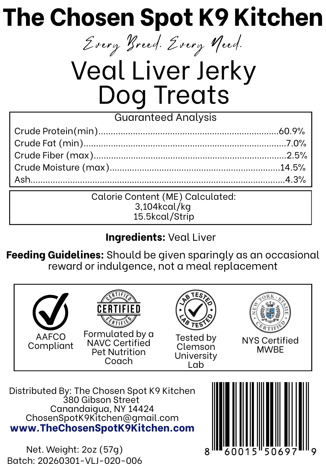 Guaranteed Analysis, Ingredients and Calorie Content (ME) Calculated of Veal Liver Jerky Dog Treats Handmade Organic Dog Treats from The Chosen Spot K9 Kitchen in Canandaigua, NY. Along with AAFCO Compliance, NAVC Pet Nutrition Coach Ceertification, Third-party (Clemon University) Lab Tested, and NYS Certified MWBE. Distributed By: The Chosen Spot K9 Kitchen
380 Gibsson Street
Cananadaigua, NY 14424
ChosenSpotK9Kitchen@gmail.com
www.TheChosenSpotK9Kitchen.com
Net Weight: 2oz (57g)
Batch & UPC Barcode
